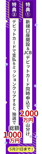 特典①新規口座開設&JCBデビットカード同時申込で2,000万円山分け。特典②デビットカードで支払&ミッションクリアすると、抽選で総額1,000万円プレゼント!